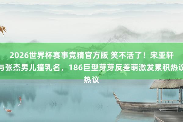 2026世界杯赛事竞猜官方版 笑不活了！宋亚轩与张杰男儿撞乳名，186巨型芽芽反差萌激发累积热议