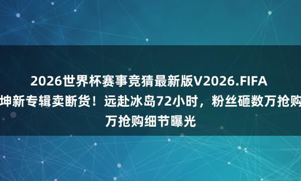 2026世界杯赛事竞猜最新版V2026.FIFA 难怪蔡徐坤新专辑卖断货！远赴冰岛72小时，粉丝砸数万抢购细节曝光
