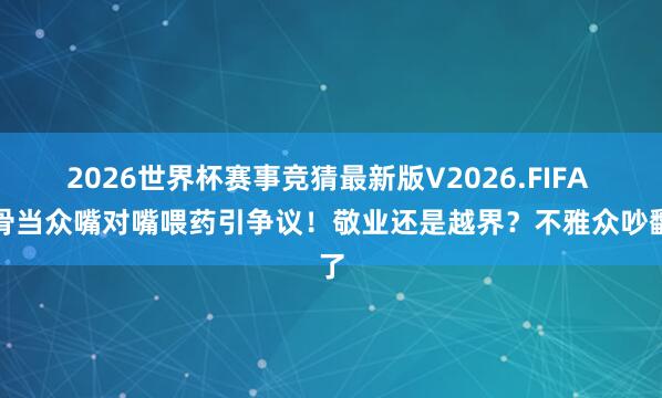 2026世界杯赛事竞猜最新版V2026.FIFA 戏骨当众嘴对嘴喂药引争议！敬业还是越界？不雅众吵翻了