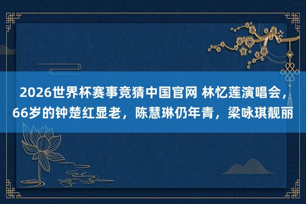 2026世界杯赛事竞猜中国官网 林忆莲演唱会，66岁的钟楚红显老，陈慧琳仍年青，梁咏琪靓丽