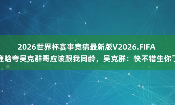 2026世界杯赛事竞猜最新版V2026.FIFA 鹿晗夸吴克群哥应该跟我同龄，吴克群：快不错生你了