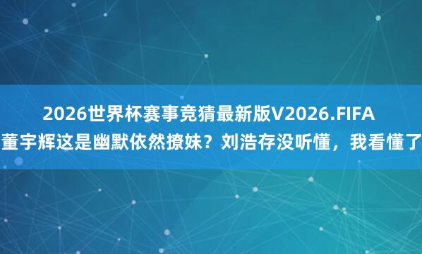 2026世界杯赛事竞猜最新版V2026.FIFA 董宇辉这是幽默依然撩妹？刘浩存没听懂，我看懂了