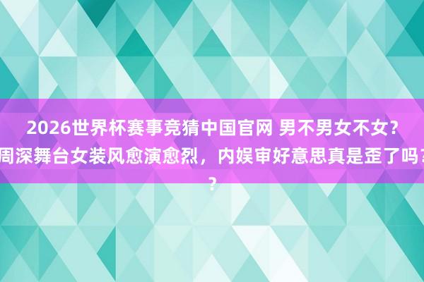2026世界杯赛事竞猜中国官网 男不男女不女?周深舞台女装风愈演愈烈,内娱审好意思真是歪了吗?