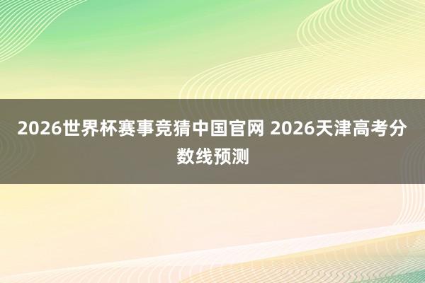 2026世界杯赛事竞猜中国官网 2026天津高考分数线预测