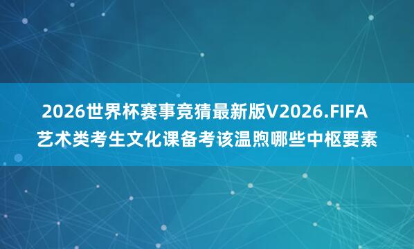 2026世界杯赛事竞猜最新版V2026.FIFA 艺术类考生文化课备考该温煦哪些中枢要素