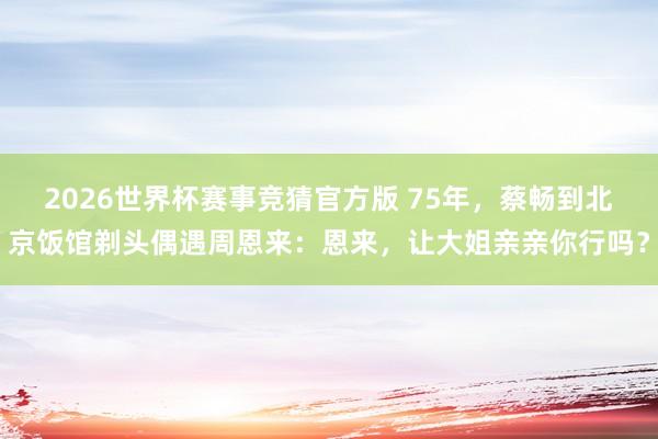 2026世界杯赛事竞猜官方版 75年，蔡畅到北京饭馆剃头偶遇周恩来：恩来，让大姐亲亲你行吗？