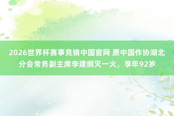 2026世界杯赛事竞猜中国官网 原中国作协湖北分会常务副主席李建纲灭一火，享年92岁