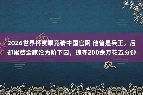 2026世界杯赛事竞猜中国官网 他曾是兵王，后却累赘全家沦为阶下囚，掠夺200余万花五分钟
