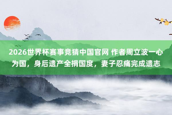 2026世界杯赛事竞猜中国官网 作者周立波一心为国，身后遗产全捐国度，妻子忍痛完成遗志