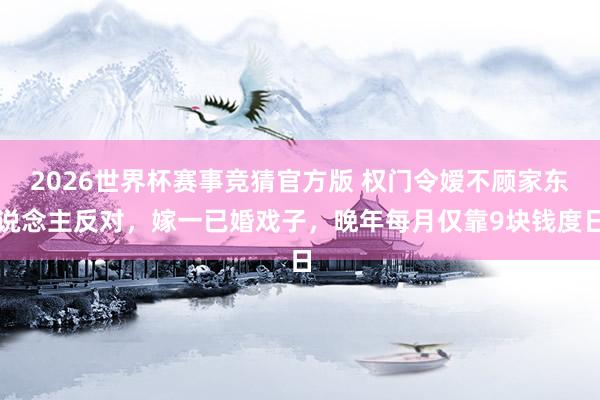 2026世界杯赛事竞猜官方版 权门令嫒不顾家东说念主反对，嫁一已婚戏子，晚年每月仅靠9块钱度日