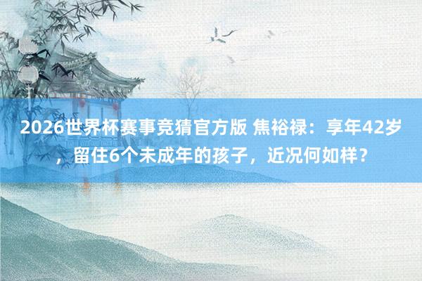 2026世界杯赛事竞猜官方版 焦裕禄：享年42岁，留住6个未成年的孩子，近况何如样？