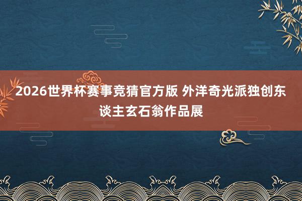 2026世界杯赛事竞猜官方版 外洋奇光派独创东谈主玄石翁作品展
