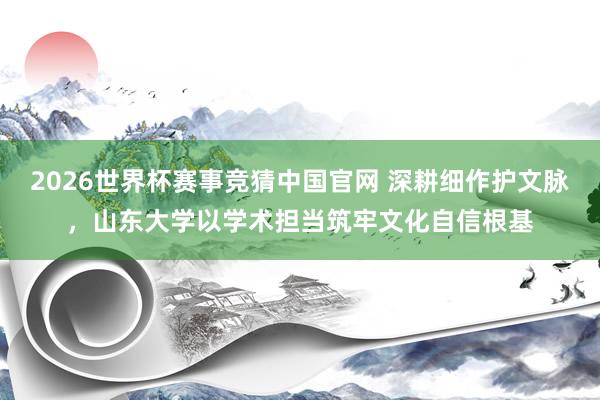 2026世界杯赛事竞猜中国官网 深耕细作护文脉，山东大学以学术担当筑牢文化自信根基