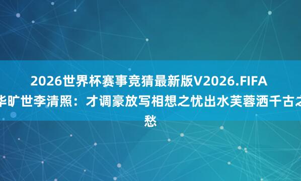 2026世界杯赛事竞猜最新版V2026.FIFA 风华旷世李清照:才调豪放写相想之忧出水芙蓉洒千古之愁