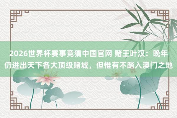 2026世界杯赛事竞猜中国官网 赌王叶汉：晚年仍进出天下各大顶级赌城，但惟有不踏入澳门之地