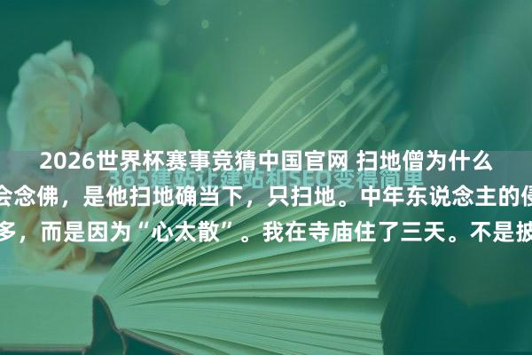 2026世界杯赛事竞猜中国官网 扫地僧为什么是高东说念主？不是他会念佛，是他扫地确当下，只扫地。中年东说念主的侵略，时常不是因为事多，而是因为“心太散”。我在寺庙住了三天。不是披缁，是父亲病后，我委果撑不住了。公司二十个东说念主的饭碗，病院每天三位数的账单，爱妻半吐半吞的目光，还有凌晨三点孩子发热的微信——通盘事挤在同...