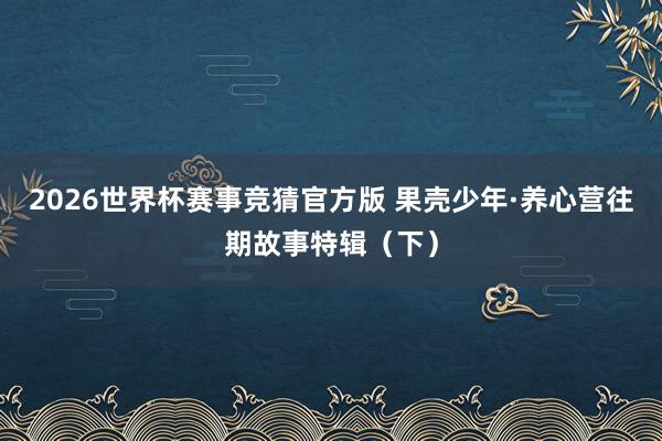 2026世界杯赛事竞猜官方版 果壳少年·养心营往期故事特辑（下）
