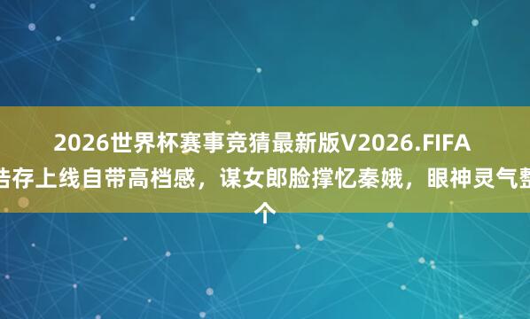 2026世界杯赛事竞猜最新版V2026.FIFA 刘浩存上线自带高档感，谋女郎脸撑忆秦娥，眼神灵气整个