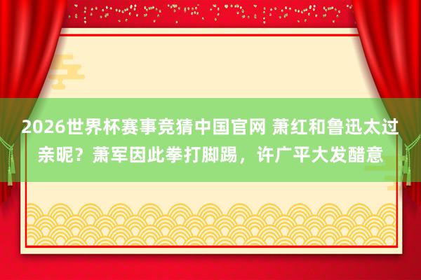 2026世界杯赛事竞猜中国官网 萧红和鲁迅太过亲昵？萧军因此拳打脚踢，许广平大发醋意