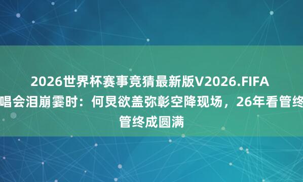 2026世界杯赛事竞猜最新版V2026.FIFA 谢娜演唱会泪崩霎时：何炅欲盖弥彰空降现场，26年看管终成圆满