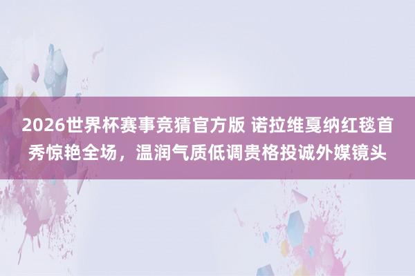 2026世界杯赛事竞猜官方版 诺拉维戛纳红毯首秀惊艳全场，温润气质低调贵格投诚外媒镜头