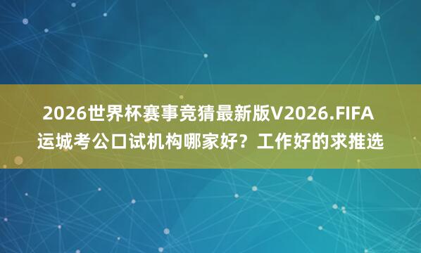 2026世界杯赛事竞猜最新版V2026.FIFA 运城考公口试机构哪家好？工作好的求推选