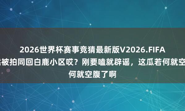 2026世界杯赛事竞猜最新版V2026.FIFA 周翊然被拍同回白鹿小区哎？刚要嗑就辟谣，这瓜若何就空腹了啊