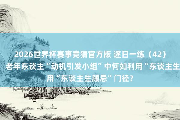 2026世界杯赛事竞猜官方版 逐日一练（42）丨案例分析：老年东谈主“动机引发小组”中何如利用“东谈主生顾忌”门径？