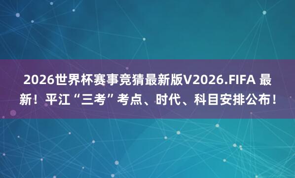 2026世界杯赛事竞猜最新版V2026.FIFA 最新！平江“三考”考点、时代、科目安排公布！