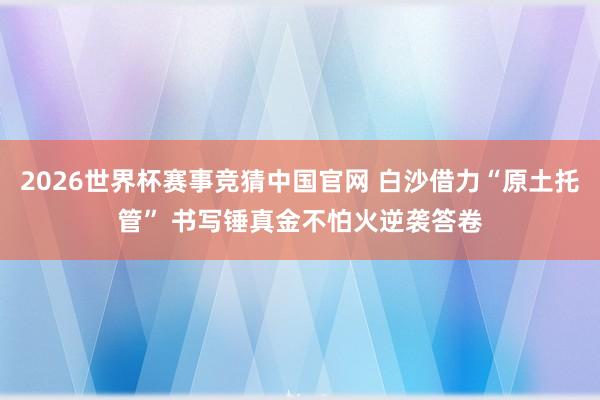 2026世界杯赛事竞猜中国官网 白沙借力“原土托管” 书写锤真金不怕火逆袭答卷
