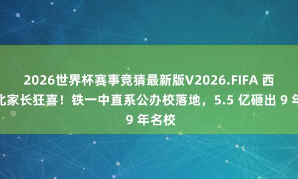 2026世界杯赛事竞猜最新版V2026.FIFA 西安城北家长狂喜！铁一中直系公办校落地，5.5 亿砸出 9 年名校