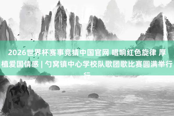 2026世界杯赛事竞猜中国官网 唱响红色旋律 厚植爱国情感 | 勺窝镇中心学校队歌团歌比赛圆满举行