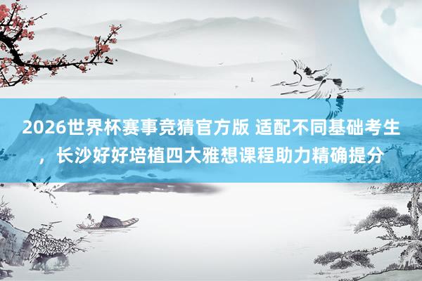 2026世界杯赛事竞猜官方版 适配不同基础考生，长沙好好培植四大雅想课程助力精确提分