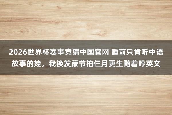 2026世界杯赛事竞猜中国官网 睡前只肯听中语故事的娃,我换发蒙节拍仨月更生随着哼英文