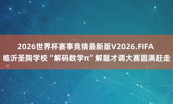 2026世界杯赛事竞猜最新版V2026.FIFA 临沂圣陶学校“解码数学π”解题才调大赛圆满赶走