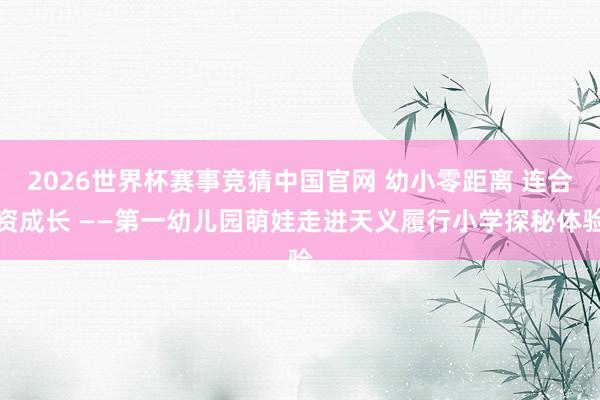 2026世界杯赛事竞猜中国官网 幼小零距离 连合资成长 ——第一幼儿园萌娃走进天义履行小学探秘体验