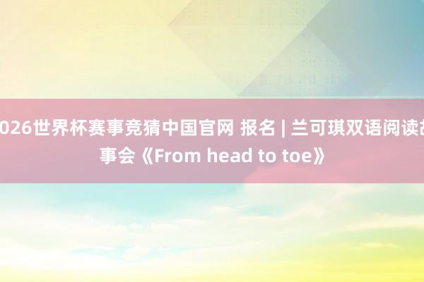 2026世界杯赛事竞猜中国官网 报名 | 兰可琪双语阅读故事会《From head to toe》