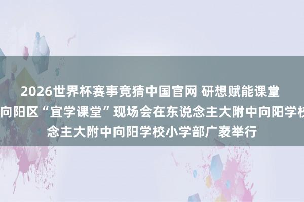 2026世界杯赛事竞猜中国官网 研想赋能课堂 学用共育陶冶——向阳区“宜学课堂”现场会在东说念主大附中向阳学校小学部广袤举行