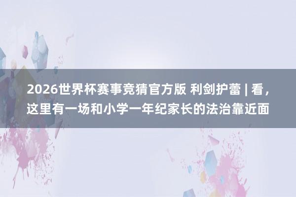 2026世界杯赛事竞猜官方版 利剑护蕾 | 看，这里有一场和小学一年纪家长的法治靠近面