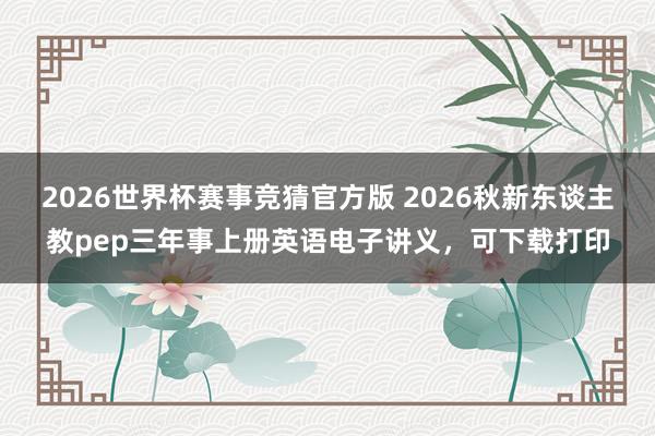 2026世界杯赛事竞猜官方版 2026秋新东谈主教pep三年事上册英语电子讲义，可下载打印