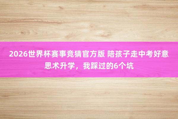2026世界杯赛事竞猜官方版 陪孩子走中考好意思术升学，我踩过的6个坑