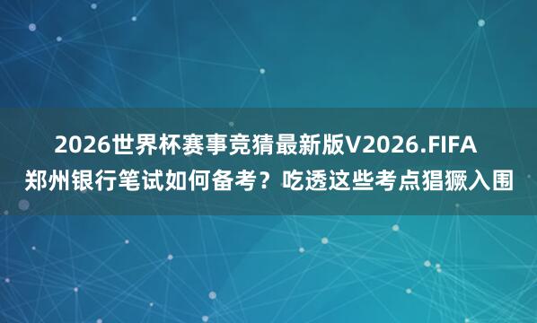 2026世界杯赛事竞猜最新版V2026.FIFA 郑州银行笔试如何备考？吃透这些考点猖獗入围