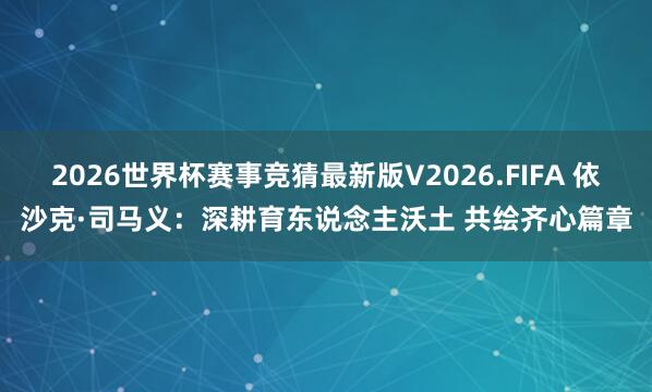 2026世界杯赛事竞猜最新版V2026.FIFA 依沙克·司马义：深耕育东说念主沃土 共绘齐心篇章