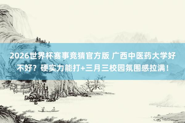 2026世界杯赛事竞猜官方版 广西中医药大学好不好？硬实力能打+三月三校园氛围感拉满！