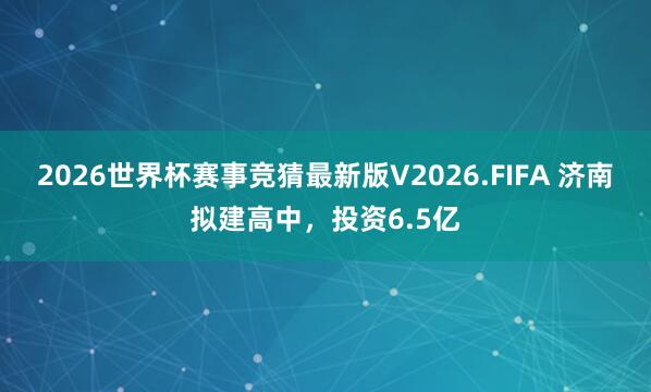 2026世界杯赛事竞猜最新版V2026.FIFA 济南拟建高中，投资6.5亿