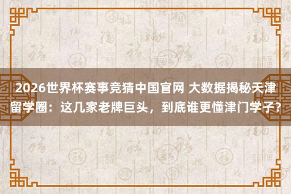 2026世界杯赛事竞猜中国官网 大数据揭秘天津留学圈：这几家老牌巨头，到底谁更懂津门学子？