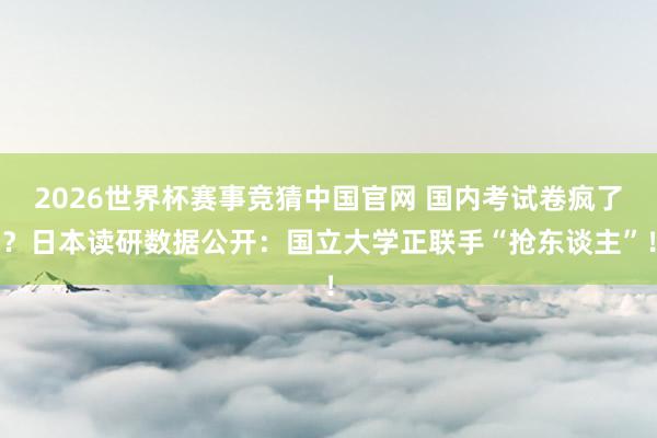 2026世界杯赛事竞猜中国官网 国内考试卷疯了？日本读研数据公开：国立大学正联手“抢东谈主”！