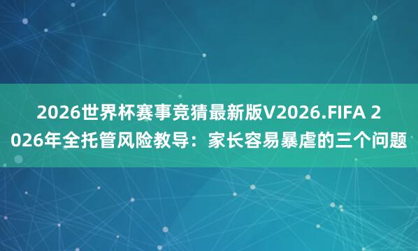 2026世界杯赛事竞猜最新版V2026.FIFA 2026年全托管风险教导：家长容易暴虐的三个问题