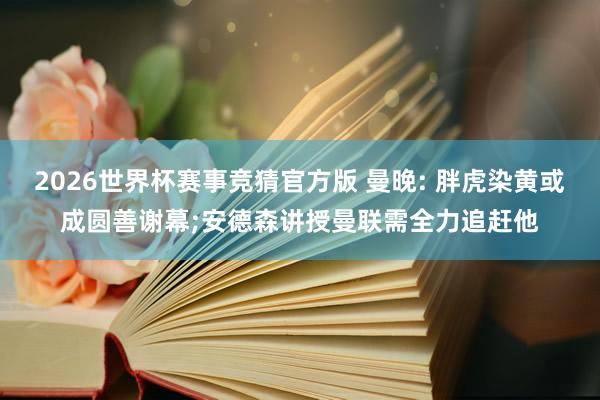 2026世界杯赛事竞猜官方版 曼晚: 胖虎染黄或成圆善谢幕;安德森讲授曼联需全力追赶他