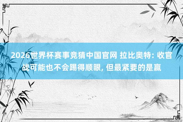 2026世界杯赛事竞猜中国官网 拉比奥特: 收官战可能也不会踢得顺眼， 但最紧要的是赢